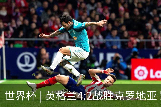 世界杯 | 英格兰4:2战胜克罗地亚 凯恩平队史世界杯进球纪录